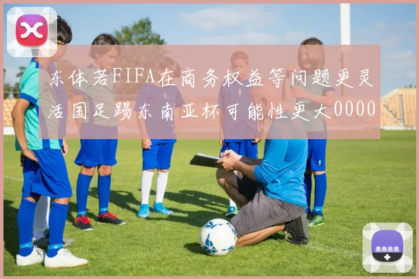 东体若FIFA在商务权益等问题更灵活国足踢东南亚杯可能性更大0000644