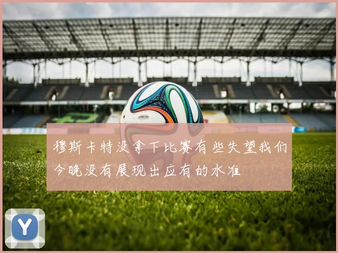 穆斯卡特没拿下比赛有些失望我们今晚没有展现出应有的水准